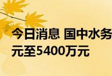 今日消息 国中水务：预计上半年亏损3600万元至5400万元