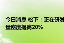 今日消息 松下：正在研发一项新技术 到2030年可将电池能量密度提高20%