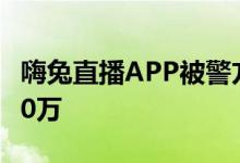 嗨兔直播APP被警方查封 169人被抓涉案3000万