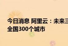 今日消息 阿里云：未来三年投入10亿与分销伙伴共同服务全国300个城市