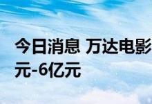 今日消息 万达电影：预计上半年净亏损5.2亿元-6亿元