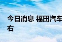 今日消息 福田汽车：上半年净利预减64%左右