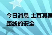 今日消息 土耳其国防部长：将确保粮食运输路线的安全