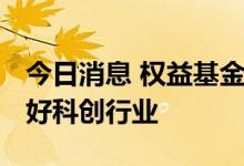 今日消息 权益基金二季度调仓明显 下半年看好科创行业