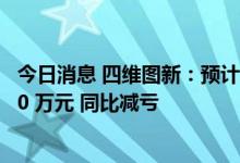 今日消息 四维图新：预计上半年亏损3821.22 万元–2939.40 万元 同比减亏