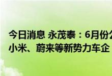 今日消息 永茂泰：6月份公司产销量逐步全面恢复 正在拓展小米、蔚来等新势力车企