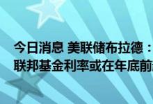 今日消息 美联储布拉德：如果数据继续向不利的方向发展  联邦基金利率或在年底前超过4%