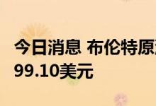 今日消息 布伦特原油期货收跌0.47%  报每桶99.10美元