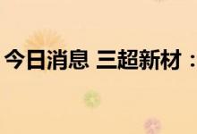 今日消息 三超新材：拟定增募资不超1.2亿元