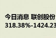 今日消息 联创股份：预计上半年净利同比增1318.38%-1424.23%