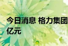 今日消息 格力集团成立投资公司 注册资本40亿元