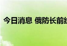 今日消息 俄防长前线视察要求俄军加强行动