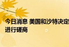 今日消息 美国和沙特决定就近期和长期的全球能源市场定期进行磋商