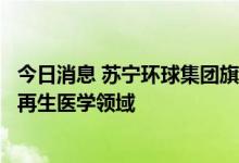 今日消息 苏宁环球集团旗下子公司对外投资落地，正式进军再生医学领域