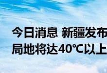 今日消息 新疆发布高温橙色预警信号 吐鲁番局地将达40℃以上