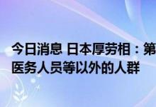 今日消息 日本厚劳相：第四剂新冠疫苗接种对象不会扩大至医务人员等以外的人群