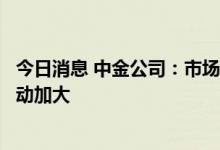 今日消息 中金公司：市场可能将逐步面临四大因素检验而波动加大