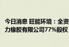 今日消息 旺能环境：全资子公司拟以约3.31亿元收购南通回力橡胶有限公司77%股权