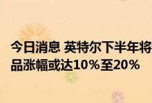 今日消息 英特尔下半年将调涨多种半导体芯片价格，部分产品涨幅或达10％至20％