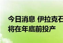 今日消息 伊拉克石油部长：卡尔巴拉炼油厂将在年底前投产