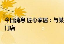 今日消息 匠心家居：与某企业合作的沙发产品将于本月进入门店