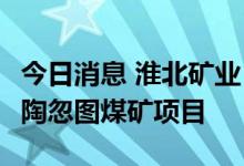 今日消息 淮北矿业：子公司拟96.67亿元投建陶忽图煤矿项目