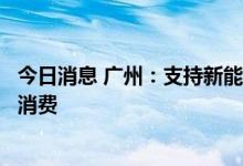 今日消息 广州：支持新能源汽车推广，大力促进新能源汽车消费