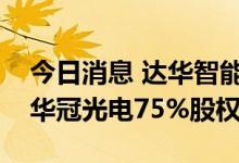 今日消息 达华智能：控股子公司拟参与竞标华冠光电75%股权