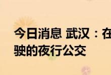 今日消息 武汉：在特定区域探索运营自动驾驶的夜行公交