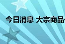 今日消息 大宗商品价格回落 铜价弱势运行