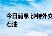 今日消息 沙特外交大臣：不认为市场上缺乏石油