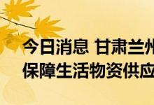 今日消息 甘肃兰州紧急约谈大型综超企业，保障生活物资供应