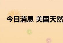 今日消息 美国天然气期货日内涨超3.00%