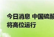 今日消息 中国硫酸工业协会：预计硫酸价格将高位运行