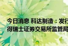 今日消息 科达制造：发行GDR并在瑞士证券交易所上市获得瑞士证券交易所监管局附条件批准