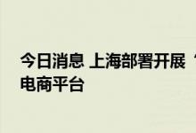 今日消息 上海部署开展“电商平台点亮”行动，覆盖51家电商平台