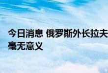 今日消息 俄罗斯外长拉夫罗夫：在目前的局势下，俄乌谈判毫无意义