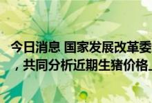 今日消息 国家发展改革委赴云南开展生猪市场保供稳价调研，共同分析近期生猪价格上涨原因