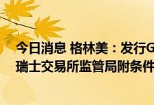 今日消息 格林美：发行GDR并在瑞士证券交易所上市获得瑞士交易所监管局附条件批复