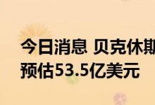 今日消息 贝克休斯第二季度营收50亿美元  预估53.5亿美元