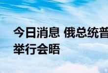 今日消息 俄总统普京和土耳其总统埃尔多安举行会晤