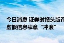 今日消息 证券时报头版评论：积极回应市场关切 别让金融虚假信息肆意“冲浪”