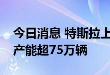 今日消息 特斯拉上海工厂完成产能升级，年产能超75万辆