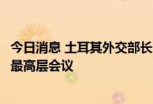 今日消息 土耳其外交部长：土方拟与俄罗斯举行合作委员会最高层会议