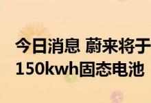 今日消息 蔚来将于2022年第四季度计划交付150kwh固态电池