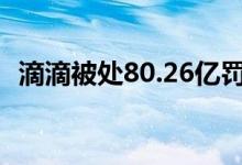 滴滴被处80.26亿罚款 两位老板各罚100万