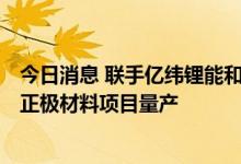 今日消息 联手亿纬锂能和SK on 常州贝特瑞5万吨高镍三元正极材料项目量产