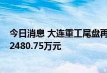 今日消息 大连重工尾盘再度涨停，1家机构专用席位净卖出2480.75万元