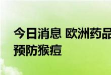 今日消息 欧洲药品管理局建议用天花疫苗来预防猴痘