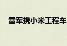 雷军携小米工程车8月亮相 官方回应来了